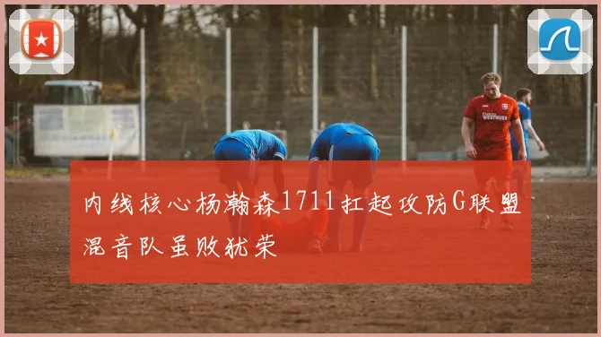 内线核心杨瀚森1711扛起攻防G联盟混音队虽败犹荣