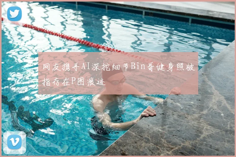 网友携手AI深挖细节Bin哥健身照被指存在P图痕迹