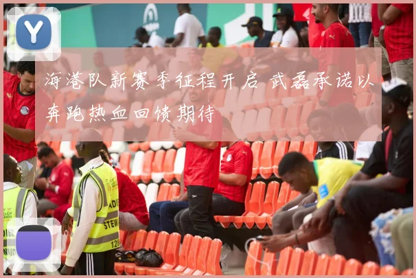 海港队新赛季征程开启 武磊承诺以奔跑热血回馈期待