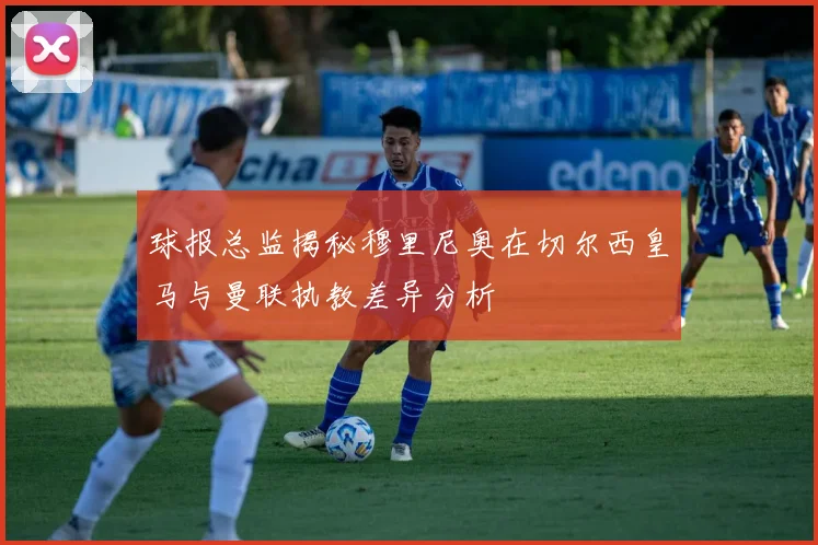 球报总监揭秘穆里尼奥在切尔西皇马与曼联执教差异分析