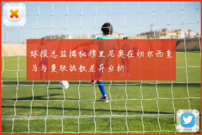 球报总监揭秘穆里尼奥在切尔西皇马与曼联执教差异分析