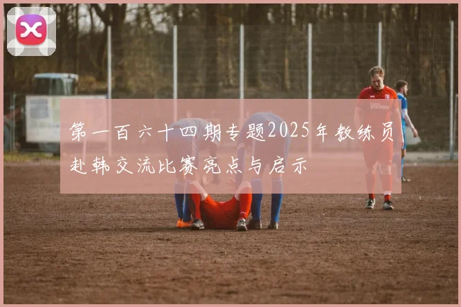 第一百六十四期专题2025年教练员赴韩交流比赛亮点与启示