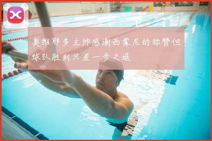 奥维耶多主帅感谢西蒙尼的称赞但球队胜利只差一步之遥