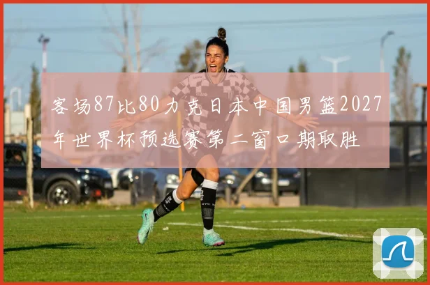客场87比80力克日本中国男篮2027年世界杯预选赛第二窗口期取胜