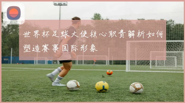 世界杯足球大使核心职责解析如何塑造赛事国际形象