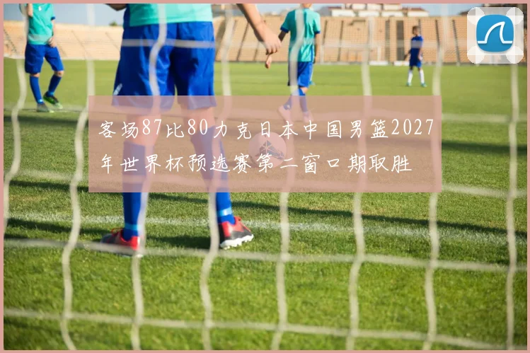 客场87比80力克日本中国男篮2027年世界杯预选赛第二窗口期取胜