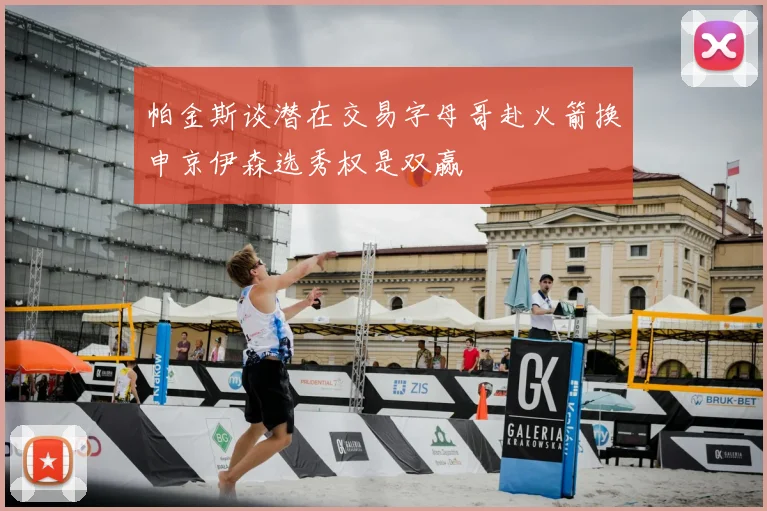 帕金斯谈潜在交易字母哥赴火箭换申京伊森选秀权是双赢