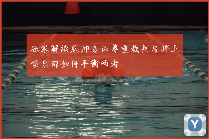 独家解读瓜帅言论尊重裁判与捍卫俱乐部如何平衡两者