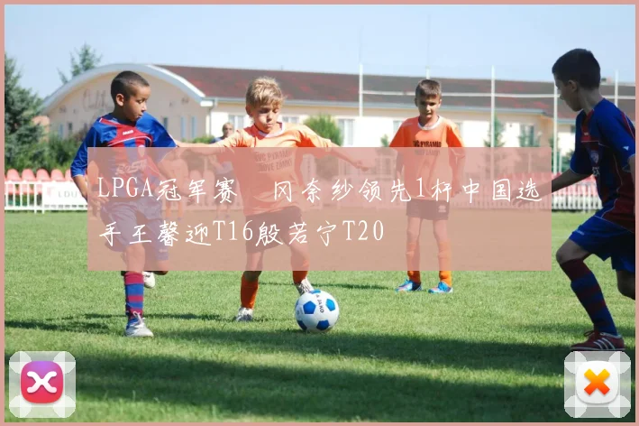 LPGA冠军赛畑冈奈纱领先1杆中国选手王馨迎T16殷若宁T20