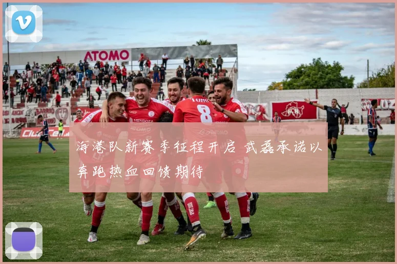 海港队新赛季征程开启 武磊承诺以奔跑热血回馈期待