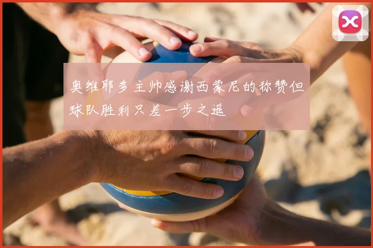 奥维耶多主帅感谢西蒙尼的称赞但球队胜利只差一步之遥