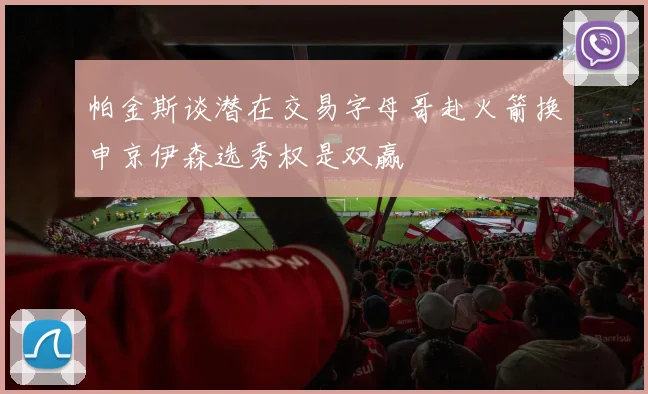 帕金斯谈潜在交易字母哥赴火箭换申京伊森选秀权是双赢