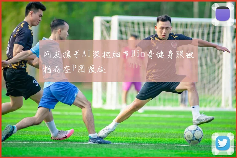 网友携手AI深挖细节Bin哥健身照被指存在P图痕迹