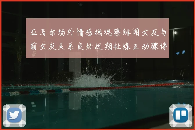 亚马尔场外情感线观察绯闻女友与前女友关系良好近期社媒互动骤停引热议