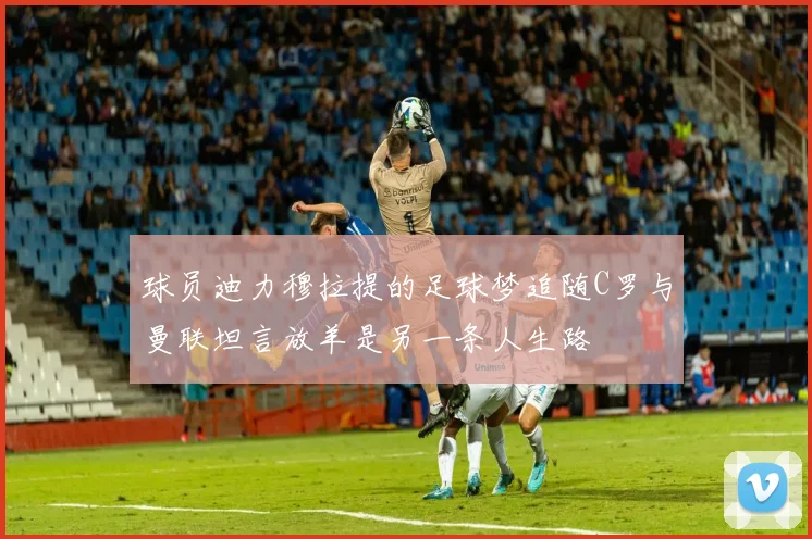 球员迪力穆拉提的足球梦追随C罗与曼联坦言放羊是另一条人生路